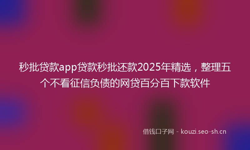 秒批贷款app贷款秒批还款2025年精选，整理五个不看征信负债的网贷百分百下款软件