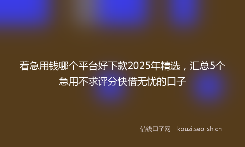 着急用钱哪个平台好下款2025年精选，汇总5个急用不求评分快借无忧的口子