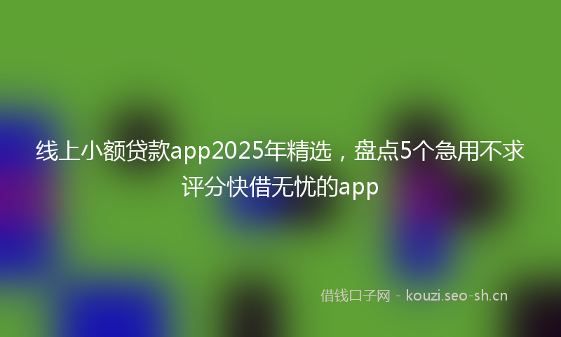 线上小额贷款app2025年精选，盘点5个急用不求评分快借无忧的app