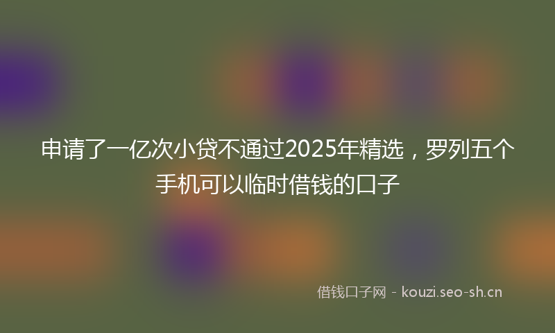申请了一亿次小贷不通过2025年精选，罗列五个手机可以临时借钱的口子