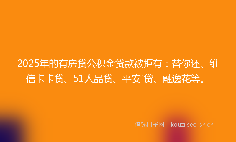 2025年的有房贷公积金贷款被拒有：替你还、维信卡卡贷、51人品贷、平安i贷、融逸花等。