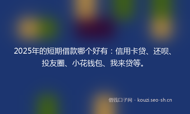 2025年的短期借款哪个好有：信用卡贷、还呗、投友圈、小花钱包、我来贷等。