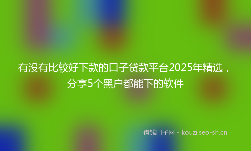 有没有比较好下款的口子贷款平台2025年精选，分享5个黑户都能下的软件
