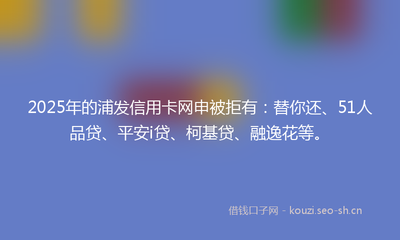 2025年的浦发信用卡网申被拒有：替你还、51人品贷、平安i贷、柯基贷、融逸花等。