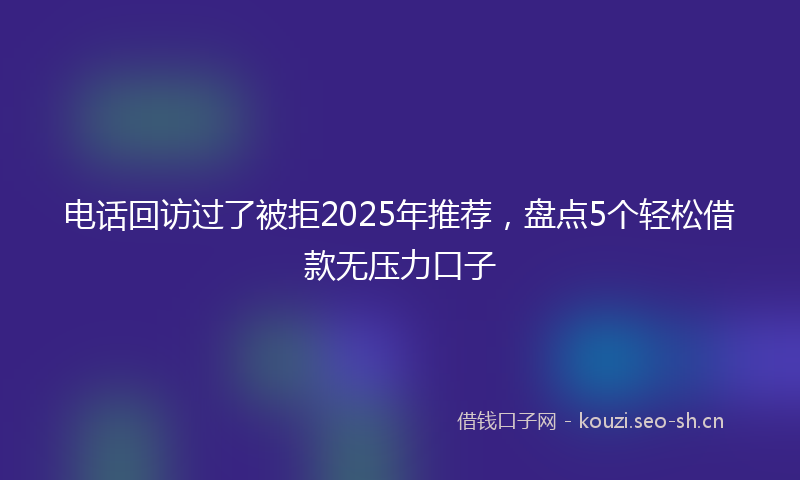 电话回访过了被拒2025年推荐，盘点5个轻松借款无压力口子