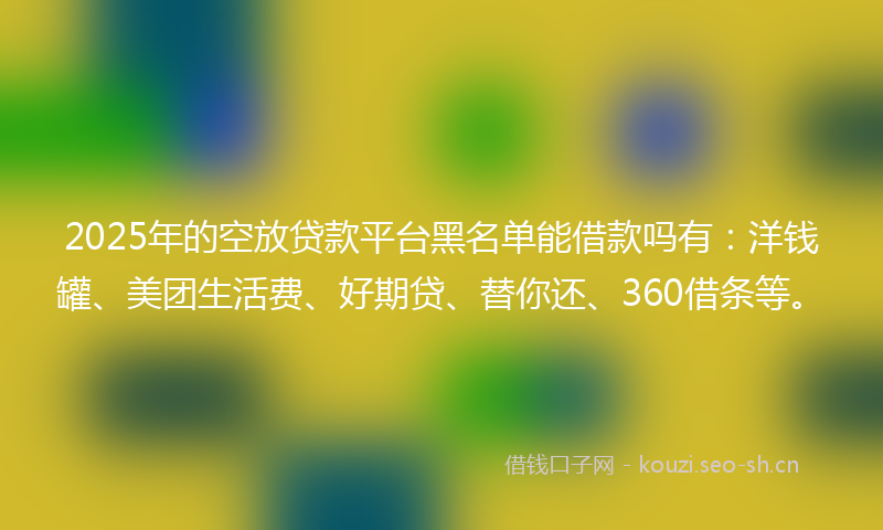 2025年的空放贷款平台黑名单能借款吗有：洋钱罐、美团生活费、好期贷、替你还、360借条等。
