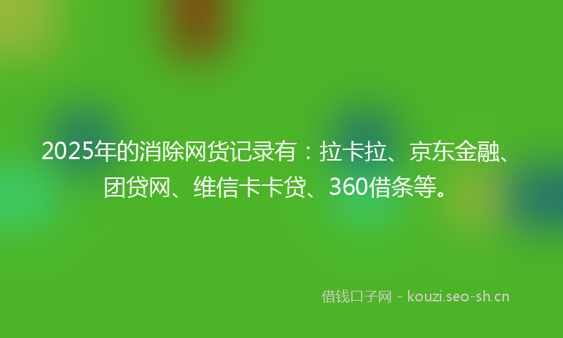 2025年的消除网货记录有：拉卡拉、京东金融、团贷网、维信卡卡贷、360借条等。