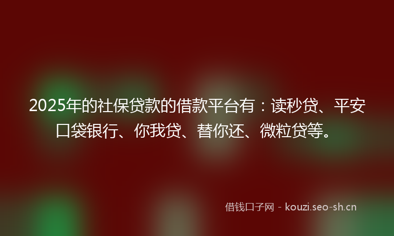 2025年的社保贷款的借款平台有：读秒贷、平安口袋银行、你我贷、替你还、微粒贷等。