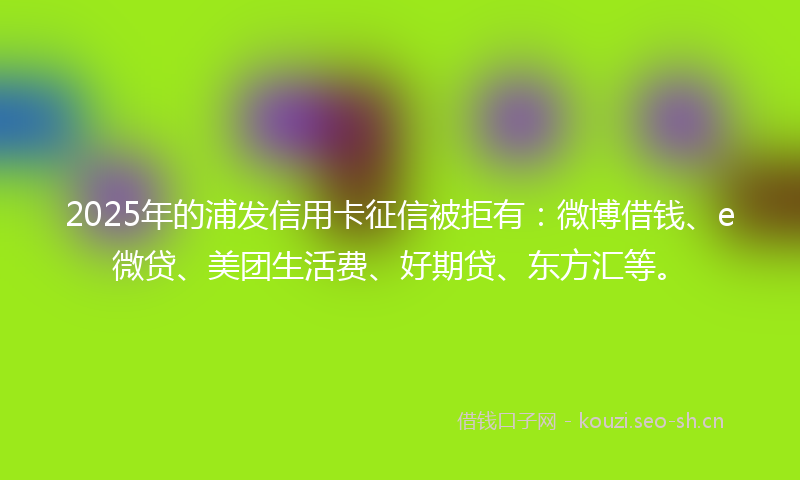 2025年的浦发信用卡征信被拒有：微博借钱、e微贷、美团生活费、好期贷、东方汇等。