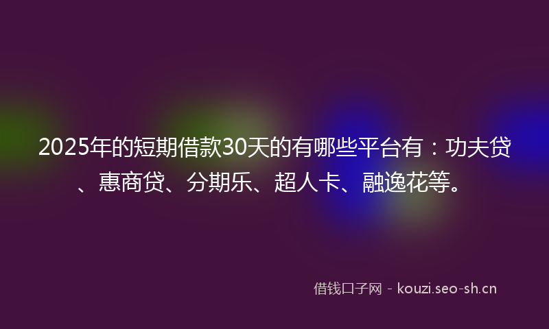 2025年的短期借款30天的有哪些平台有：功夫贷、惠商贷、分期乐、超人卡、融逸花等。