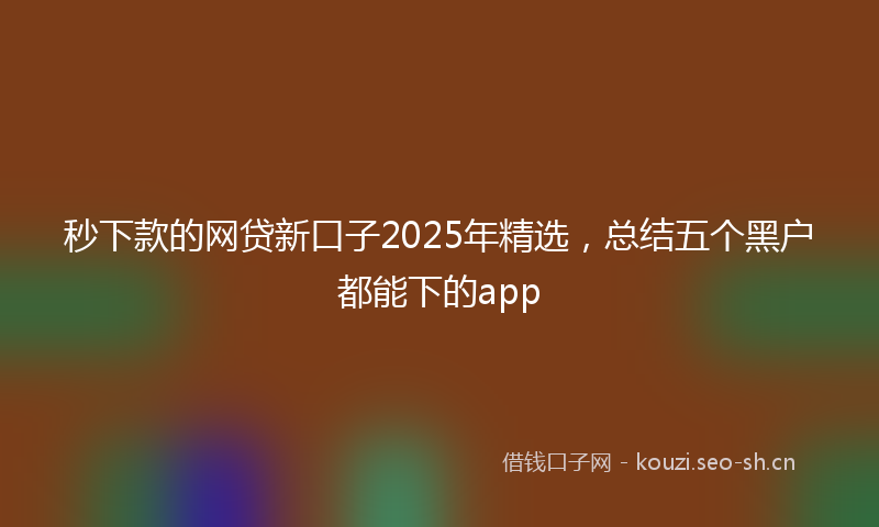 秒下款的网贷新口子2025年精选，总结五个黑户都能下的app
