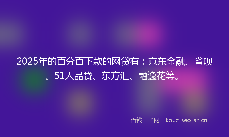 2025年的百分百下款的网贷有：京东金融、省呗、51人品贷、东方汇、融逸花等。
