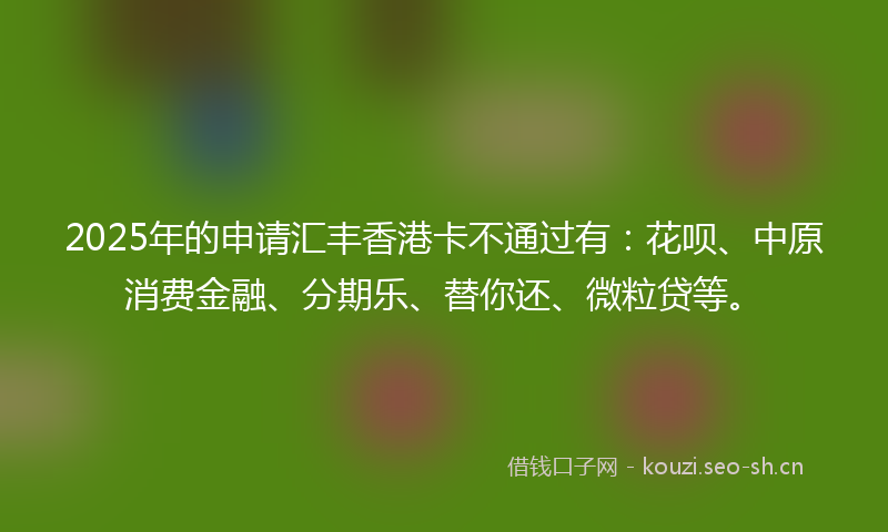 2025年的申请汇丰香港卡不通过有：花呗、中原消费金融、分期乐、替你还、微粒贷等。