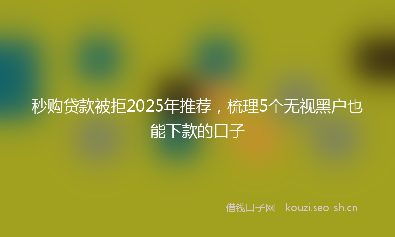 秒购贷款被拒2025年推荐，梳理5个无视黑户也能下款的口子