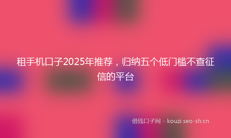 租手机口子2025年推荐，归纳五个低门槛不查征信的平台