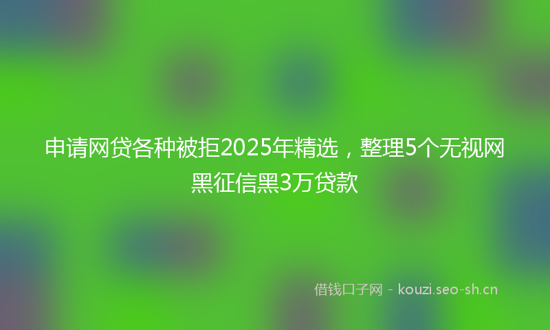 申请网贷各种被拒2025年精选，整理5个无视网黑征信黑3万贷款