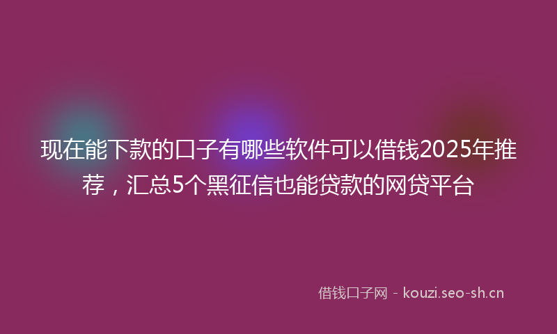现在能下款的口子有哪些软件可以借钱2025年推荐，汇总5个黑征信也能贷款的网贷平台