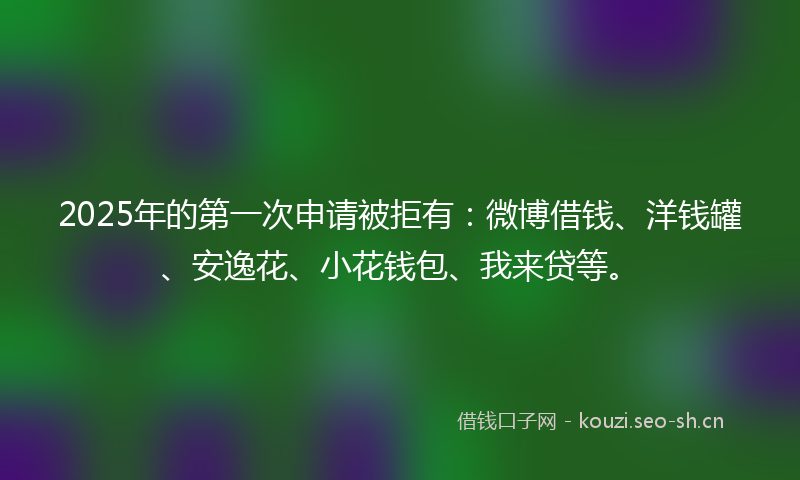 2025年的第一次申请被拒有：微博借钱、洋钱罐、安逸花、小花钱包、我来贷等。