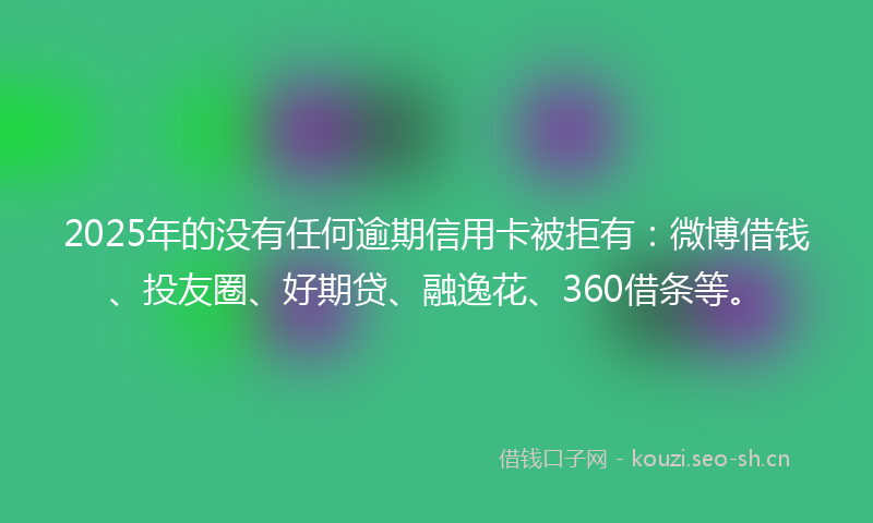 2025年的没有任何逾期信用卡被拒有：微博借钱、投友圈、好期贷、融逸花、360借条等。