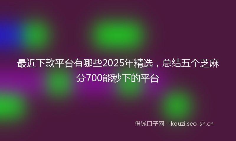 最近下款平台有哪些2025年精选，总结五个芝麻分700能秒下的平台