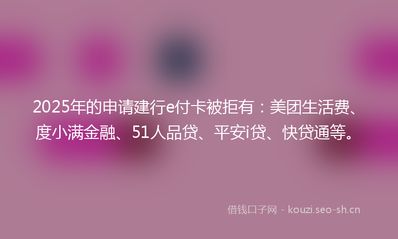 2025年的申请建行e付卡被拒有：美团生活费、度小满金融、51人品贷、平安i贷、快贷通等。
