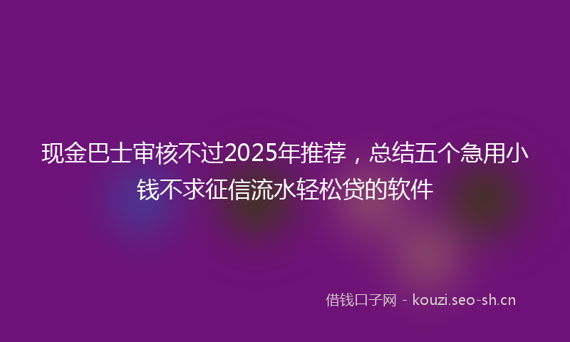现金巴士审核不过2025年推荐，总结五个急用小钱不求征信流水轻松贷的软件
