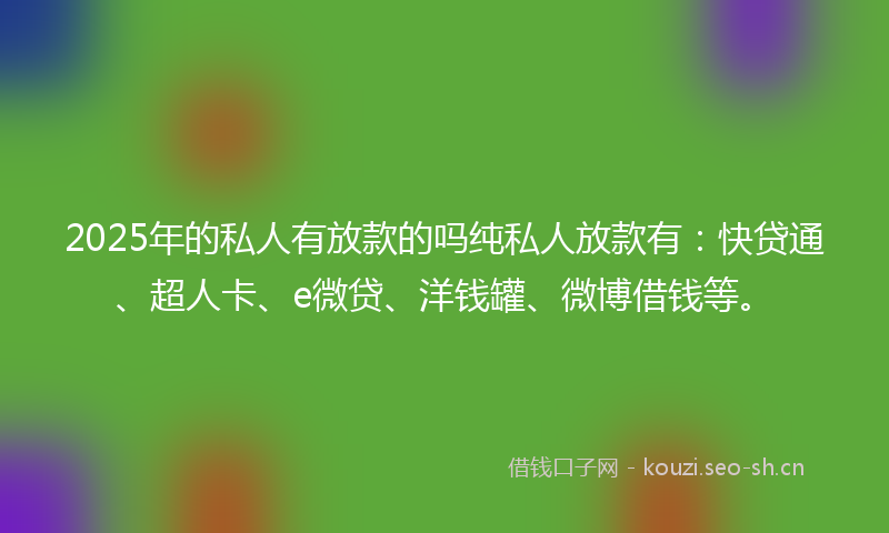 2025年的私人有放款的吗纯私人放款有：快贷通、超人卡、e微贷、洋钱罐、微博借钱等。