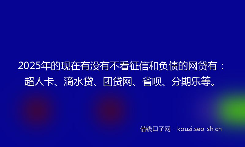 2025年的现在有没有不看征信和负债的网贷有：超人卡、滴水贷、团贷网、省呗、分期乐等。