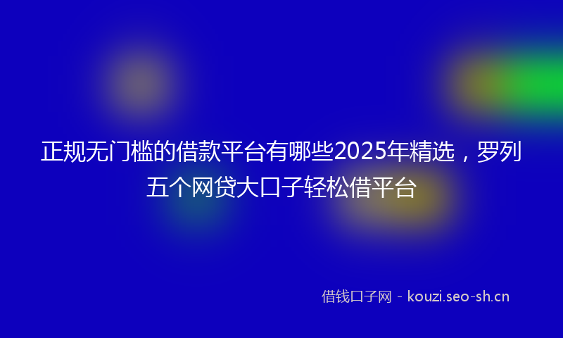 正规无门槛的借款平台有哪些2025年精选，罗列五个网贷大口子轻松借平台