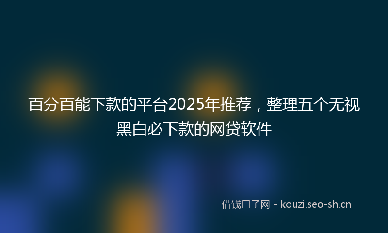 百分百能下款的平台2025年推荐，整理五个无视黑白必下款的网贷软件