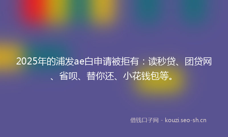 2025年的浦发ae白申请被拒有：读秒贷、团贷网、省呗、替你还、小花钱包等。