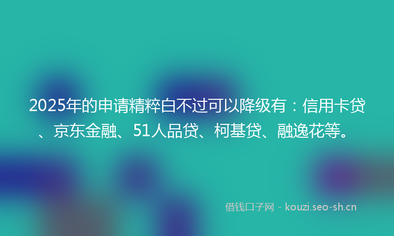 2025年的申请精粹白不过可以降级有：信用卡贷、京东金融、51人品贷、柯基贷、融逸花等。