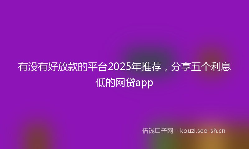 有没有好放款的平台2025年推荐，分享五个利息低的网贷app