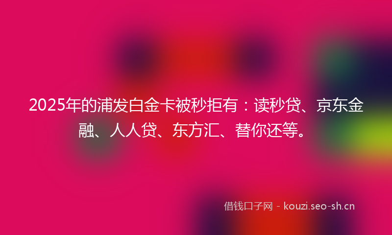 2025年的浦发白金卡被秒拒有:读秒贷、京东金融、人人贷、东方汇、替你还等。