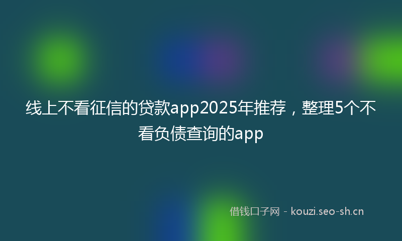 线上不看征信的贷款app2025年推荐，整理5个不看负债查询的app