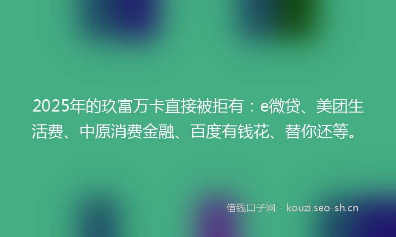 2025年的玖富万卡直接被拒有：e微贷、美团生活费、中原消费金融、百度有钱花、替你还等。