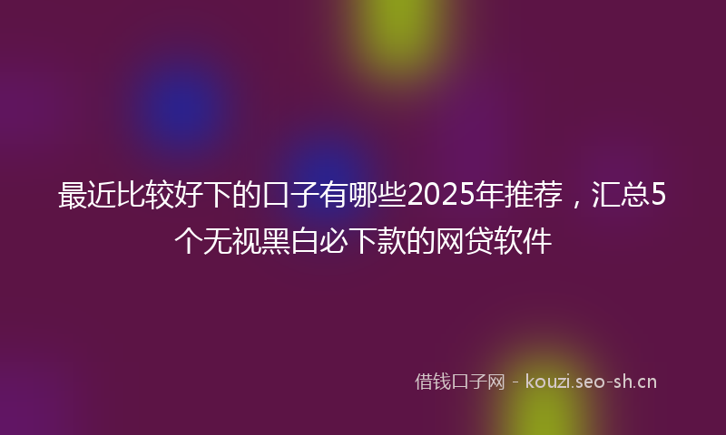 最近比较好下的口子有哪些2025年推荐,汇总5个无视黑白必下款的网贷软件