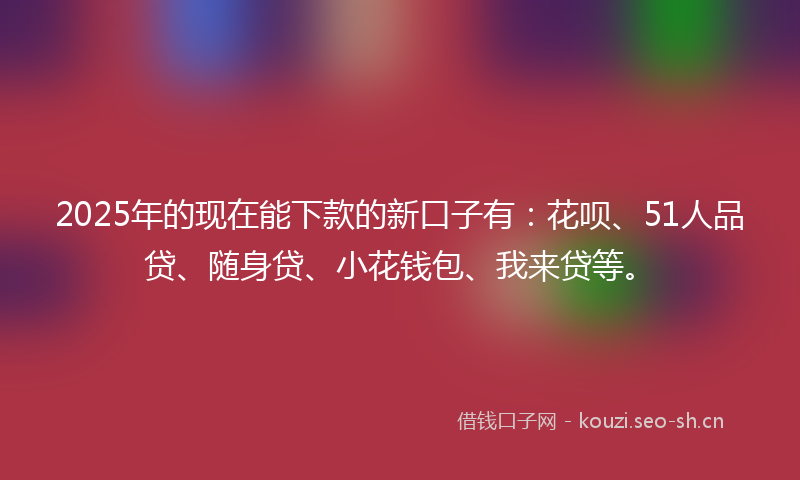 2025年的现在能下款的新口子有：花呗、51人品贷、随身贷、小花钱包、我来贷等。