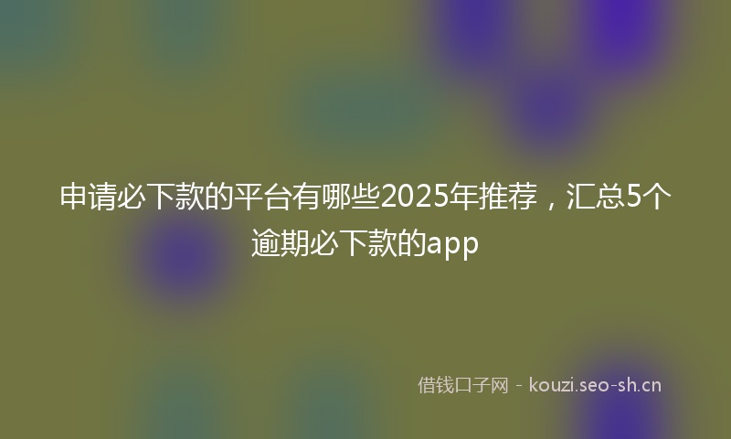 申请必下款的平台有哪些2025年推荐，汇总5个逾期必下款的app