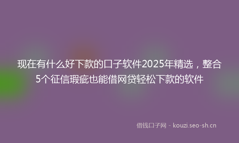 现在有什么好下款的口子软件2025年精选，整合5个征信瑕疵也能借网贷轻松下款的软件
