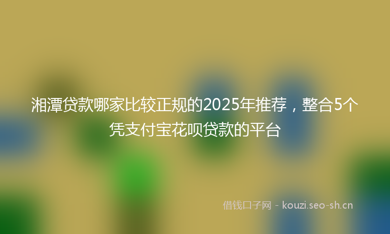 湘潭贷款哪家比较正规的2025年推荐，整合5个凭支付宝花呗贷款的平台