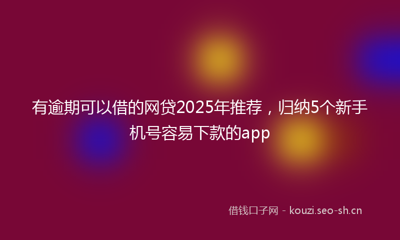 有逾期可以借的网贷2025年推荐，归纳5个新手机号容易下款的app