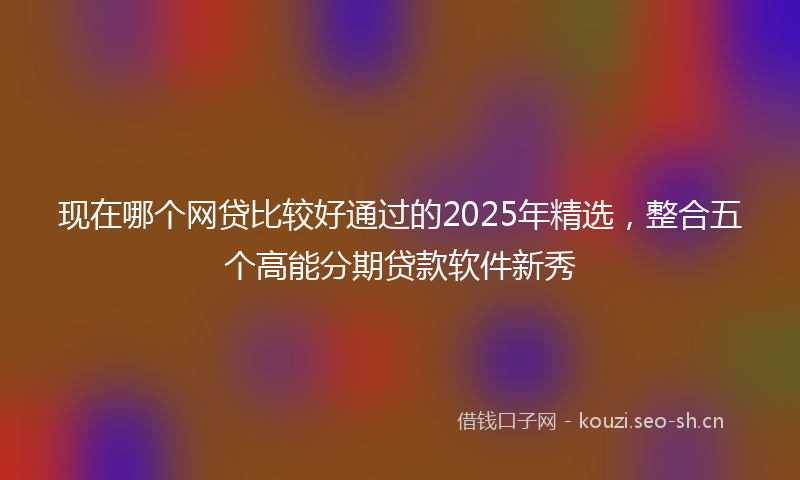 现在哪个网贷比较好通过的2025年精选，整合五个高能分期贷款软件新秀