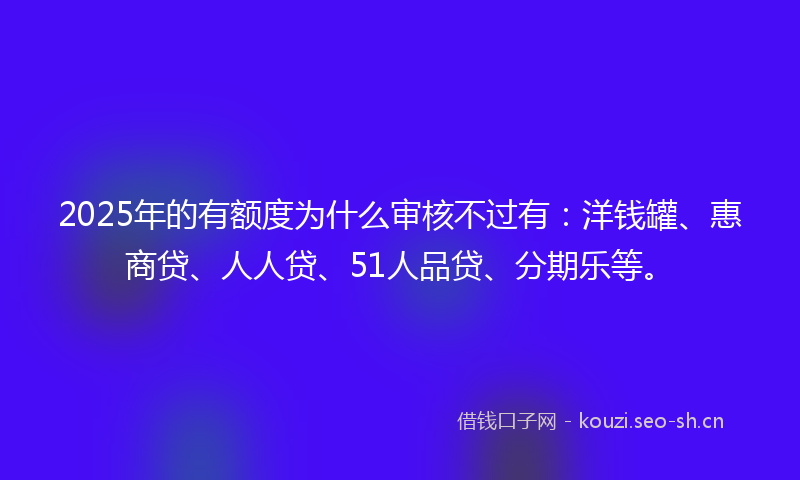 2025年的有额度为什么审核不过有：洋钱罐、惠商贷、人人贷、51人品贷、分期乐等。