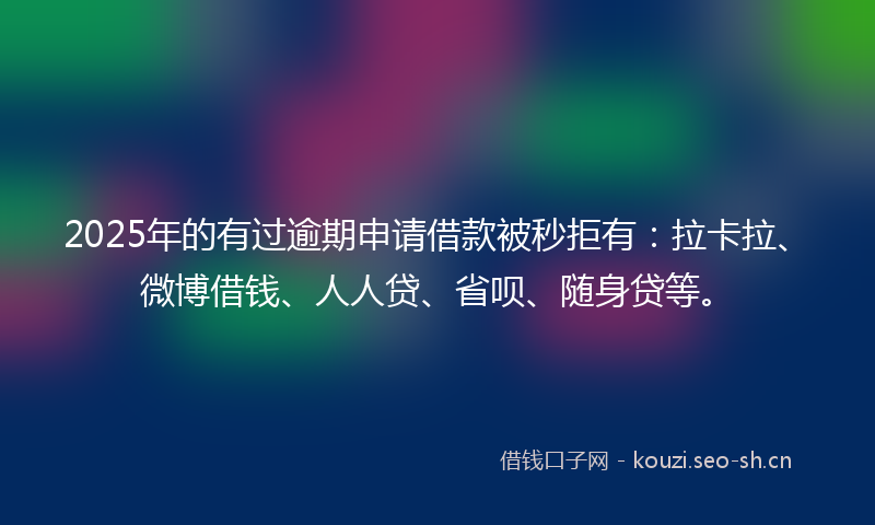 2025年的有过逾期申请借款被秒拒有：拉卡拉、微博借钱、人人贷、省呗、随身贷等。