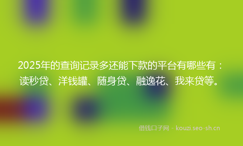 2025年的查询记录多还能下款的平台有哪些有：读秒贷、洋钱罐、随身贷、融逸花、我来贷等。