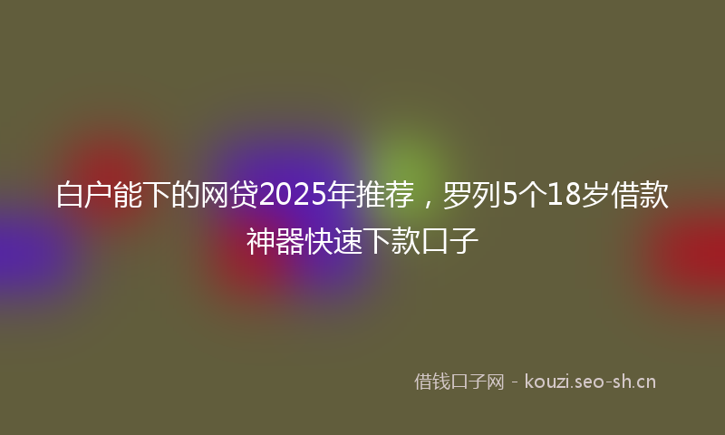 白户能下的网贷2025年推荐，罗列5个18岁借款神器快速下款口子