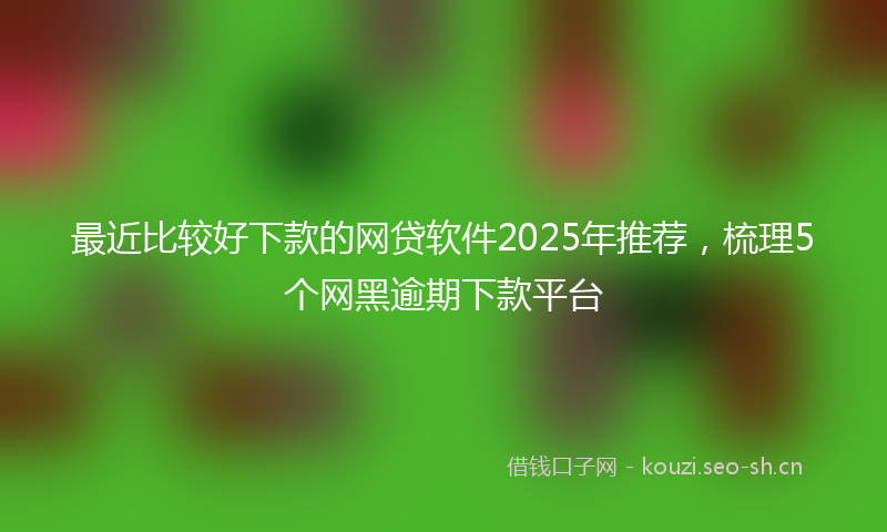 最近比较好下款的网贷软件2025年推荐，梳理5个网黑逾期下款平台