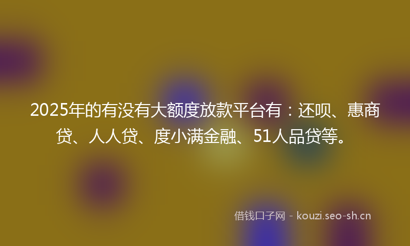 2025年的有没有大额度放款平台有:还呗、惠商贷、人人贷、度小满金融、51人品贷等。