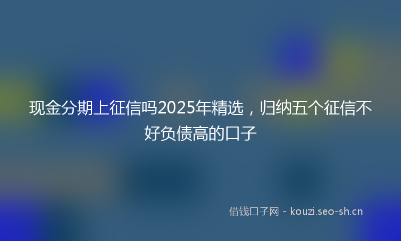 现金分期上征信吗2025年精选，归纳五个征信不好负债高的口子